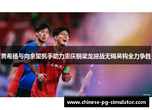 黄希扬与向余望携手助力重庆铜梁龙迎战无锡吴钩全力争胜 黄希扬与向余望携手助力重庆铜梁龙迎战无锡吴钩全力争胜