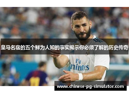 皇马名宿的五个鲜为人知的事实揭示你必须了解的历史传奇