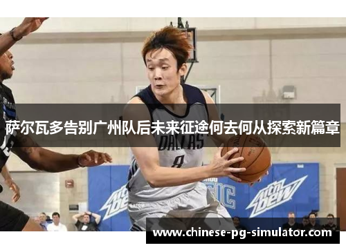 萨尔瓦多告别广州队后未来征途何去何从探索新篇章 萨尔瓦多告别广州队后未来征途何去何从探索新篇章