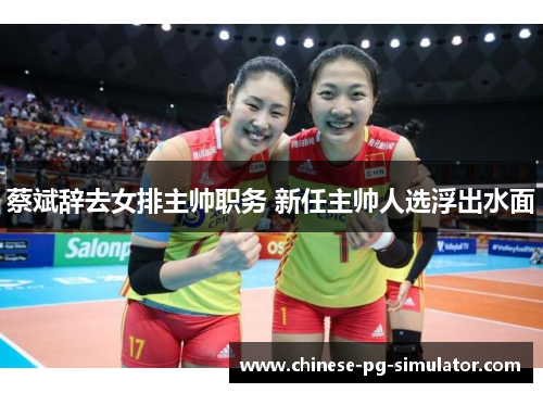 蔡斌辞去女排主帅职务 新任主帅人选浮出水面 蔡斌辞去女排主帅职务 新任主帅人选浮出水面