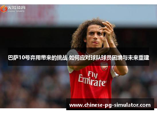 巴萨10号弃用带来的挑战 如何应对球队球员困境与未来重建 巴萨10号弃用带来的挑战 如何应对球队球员困境与未来重建