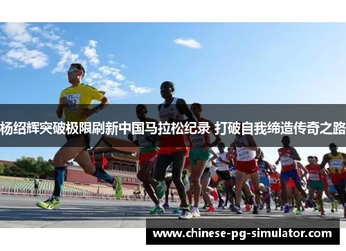 杨绍辉突破极限刷新中国马拉松纪录 打破自我缔造传奇之路