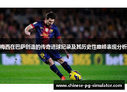 梅西在巴萨创造的传奇进球纪录及其历史性巅峰表现分析