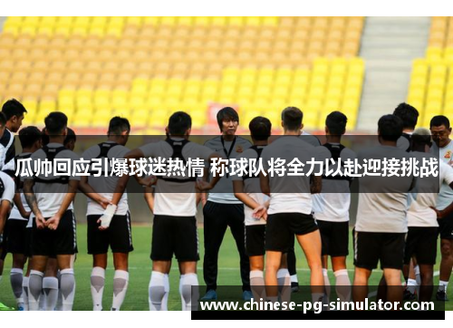 瓜帅回应引爆球迷热情 称球队将全力以赴迎接挑战