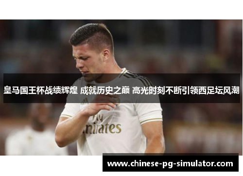 皇马国王杯战绩辉煌 成就历史之巅 高光时刻不断引领西足坛风潮 皇马国王杯战绩辉煌 成就历史之巅 高光时刻不断引领西足坛风潮