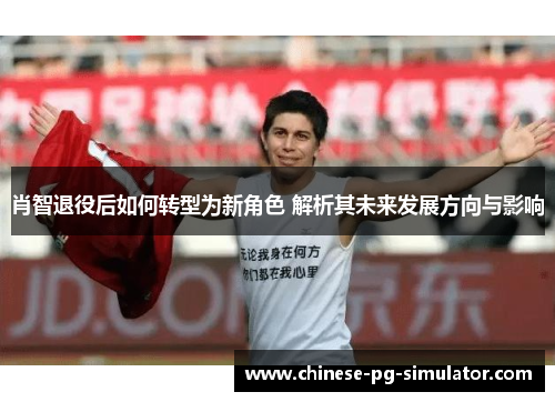 肖智退役后如何转型为新角色 解析其未来发展方向与影响 肖智退役后如何转型为新角色 解析其未来发展方向与影响