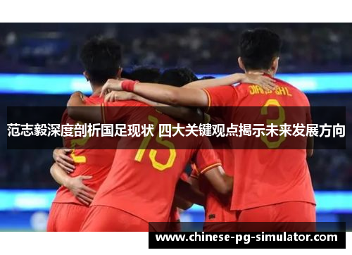 范志毅深度剖析国足现状 四大关键观点揭示未来发展方向