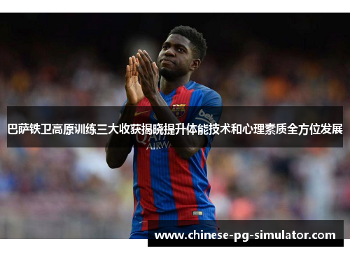 巴萨铁卫高原训练三大收获揭晓提升体能技术和心理素质全方位发展